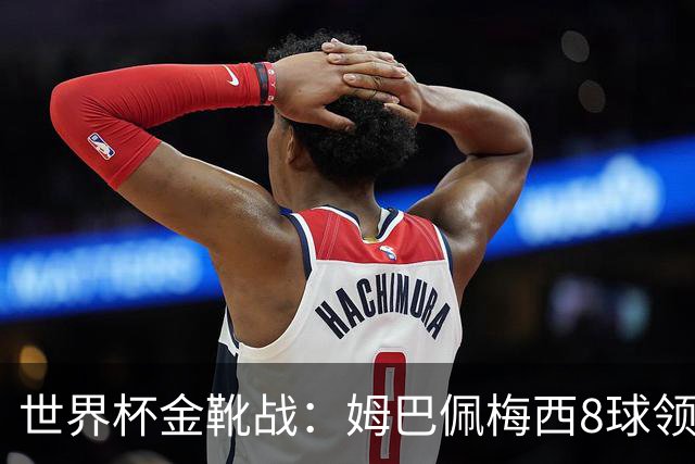 世界杯金靴战：姆巴佩梅西8球领跑，凯恩贝林厄姆6球穷追