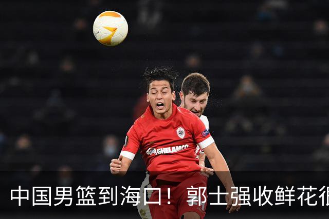 中国男篮到海口！郭士强收鲜花很高兴，预测12人名单CCTV5不直播