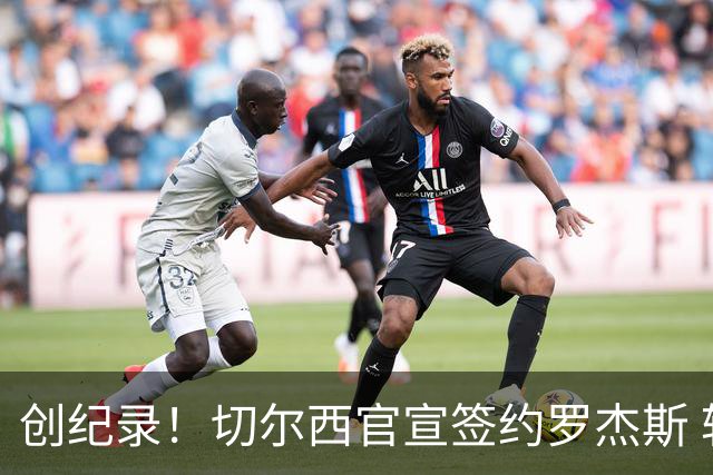 创纪录！切尔西官宣签约罗杰斯 转会费1.17亿镑