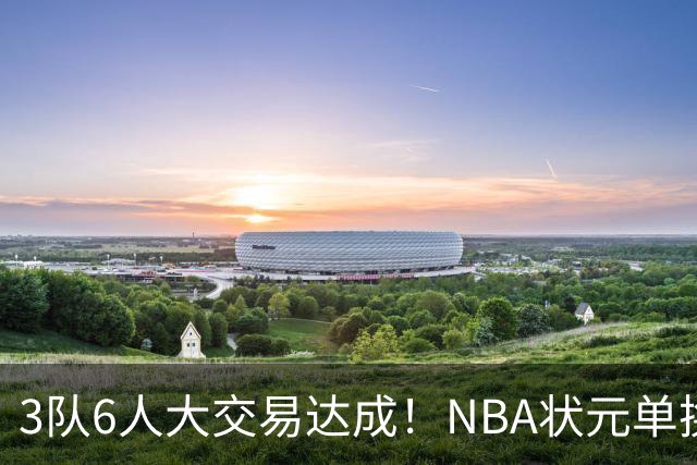 3队6人大交易达成！NBA状元单换落选秀！文班老乡比富尔茨还惨